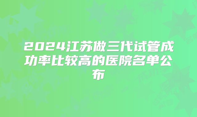 2024江苏做三代试管成功率比较高的医院名单公布