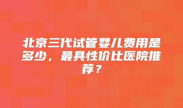 北京三代试管婴儿费用是多少,最具性价比医院推荐?