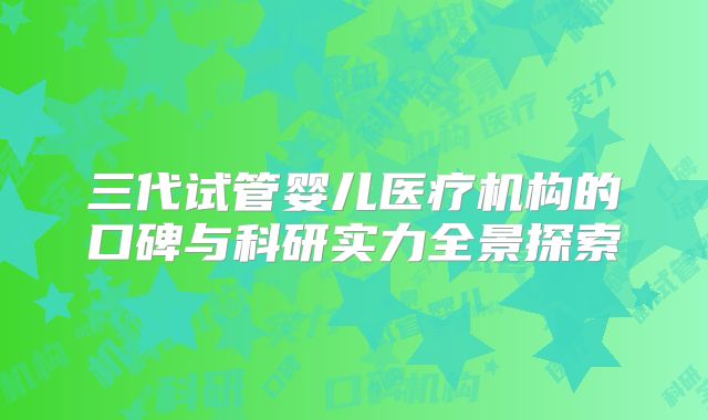 三代试管婴儿医疗机构的口碑与科研实力全景探索