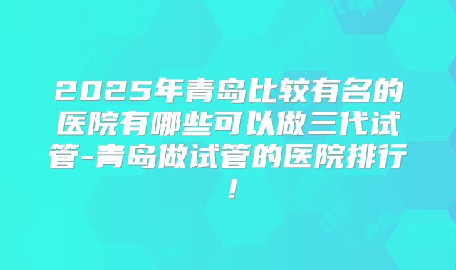2025年青岛比较有名的医院有哪些可以做三代试管-青岛做试管的医院排行!