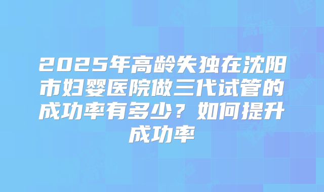 2025年高龄失独在沈阳市妇婴医院做三代试管的成功率有多少？如何提升成功率