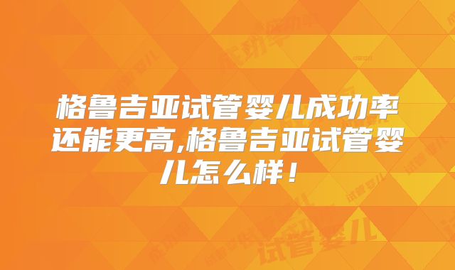 格鲁吉亚试管婴儿成功率还能更高,格鲁吉亚试管婴儿怎么样！
