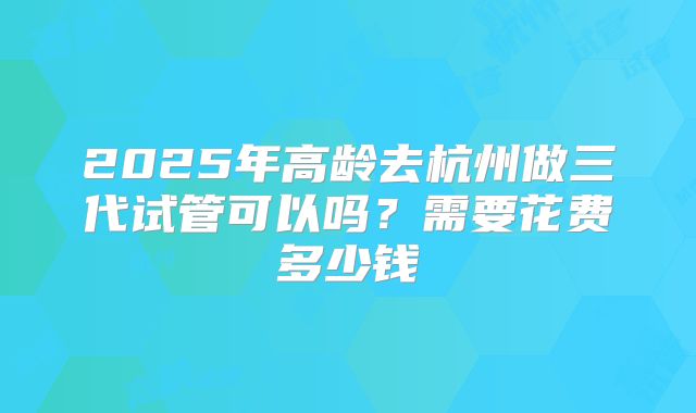 2025年高龄去杭州做三代试管可以吗？需要花费多少钱
