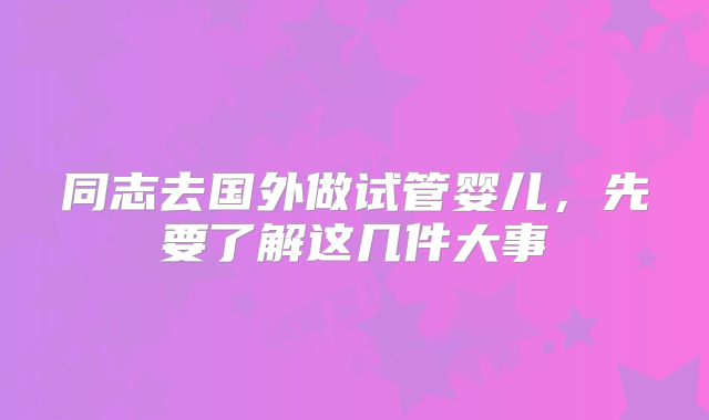 同志去国外做试管婴儿，先要了解这几件大事