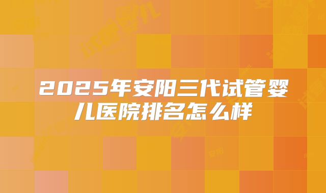 2025年安阳三代试管婴儿医院排名怎么样