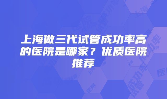 上海做三代试管成功率高的医院是哪家?优质医院推荐