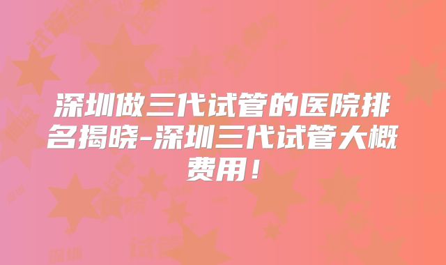 深圳做三代试管的医院排名揭晓-深圳三代试管大概费用！