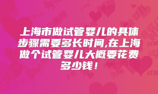 上海市做试管婴儿的具体步骤需要多长时间,在上海做个试管婴儿大概要花费多少钱！