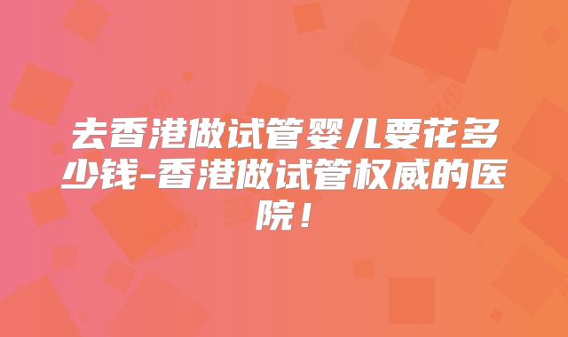 去香港做试管婴儿要花多少钱-香港做试管权威的医院！