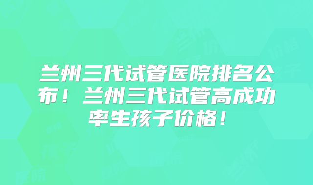 兰州三代试管医院排名公布！兰州三代试管高成功率生孩子价格！