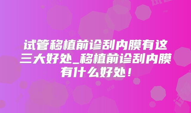 试管移植前诊刮内膜有这三大好处_移植前诊刮内膜有什么好处！
