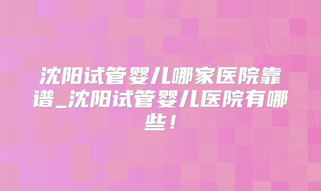 沈阳试管婴儿哪家医院靠谱_沈阳试管婴儿医院有哪些!