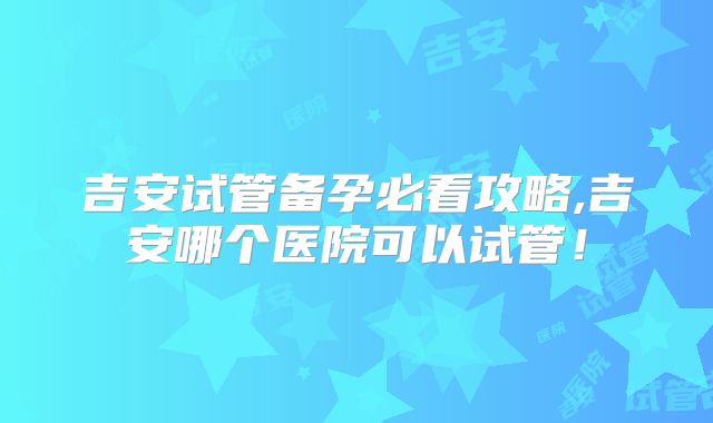吉安试管备孕必看攻略,吉安哪个医院可以试管！