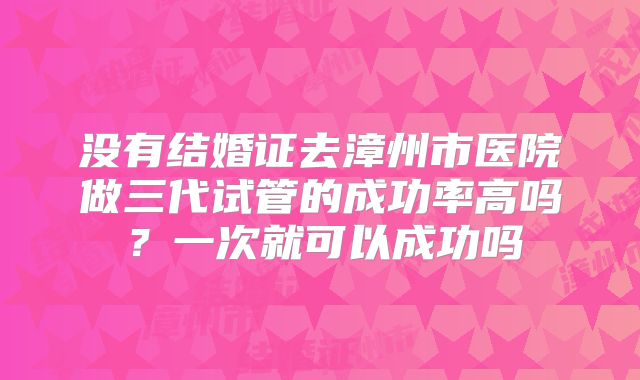 没有结婚证去漳州市医院做三代试管的成功率高吗？一次就可以成功吗