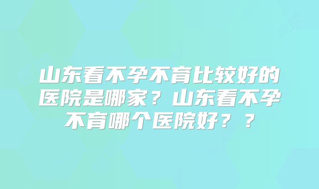山东看不孕不育比较好的医院是哪家?山东看不孕不育哪个医院好??