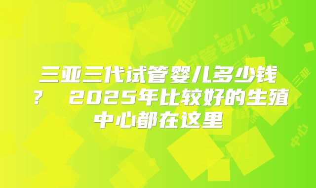 三亚三代试管婴儿多少钱？ 2025年比较好的生殖中心都在这里