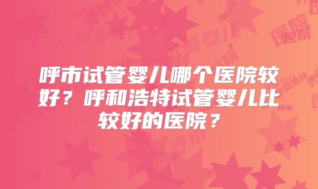 呼市试管婴儿哪个医院较好?呼和浩特试管婴儿比较好的医院?