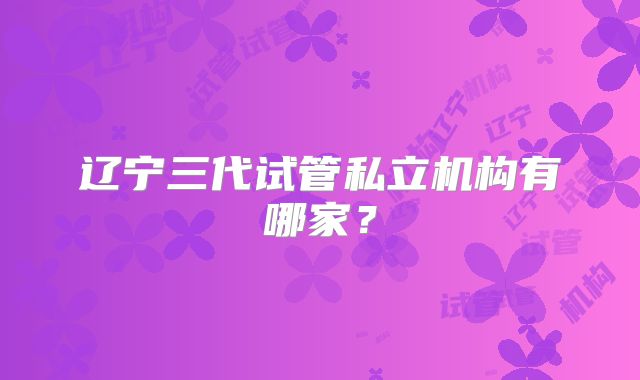 辽宁三代试管私立机构有哪家?