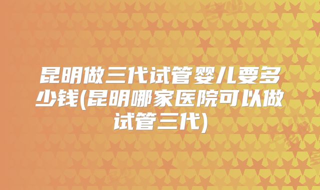 昆明做三代试管婴儿要多少钱(昆明哪家医院可以做试管三代)
