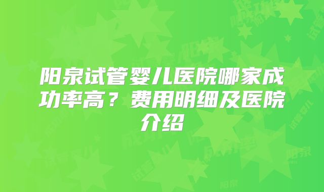 阳泉试管婴儿医院哪家成功率高?费用明细及医院介绍