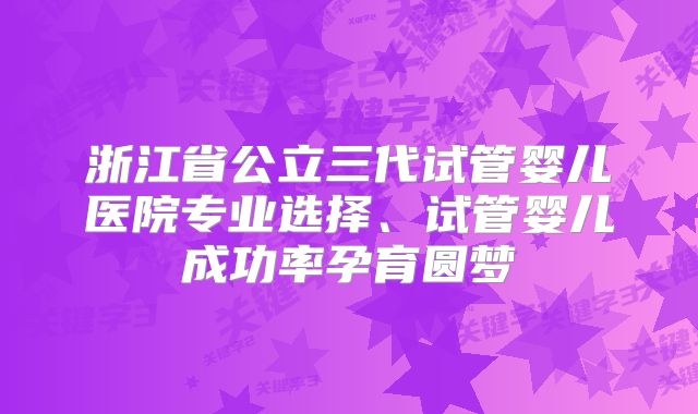 浙江省公立三代试管婴儿医院专业选择、试管婴儿成功率孕育圆梦