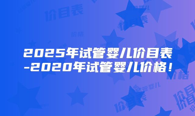 2025年试管婴儿价目表-2020年试管婴儿价格！