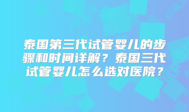 泰国第三代试管婴儿的步骤和时间详解?泰国三代试管婴儿怎么选对医院?