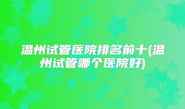 温州试管医院排名前十(温州试管哪个医院好)