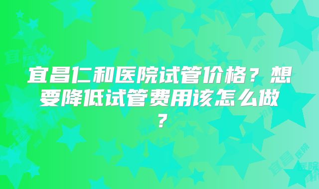 宜昌仁和医院试管价格?想要降低试管费用该怎么做?