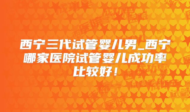 西宁三代试管婴儿男_西宁哪家医院试管婴儿成功率比较好！