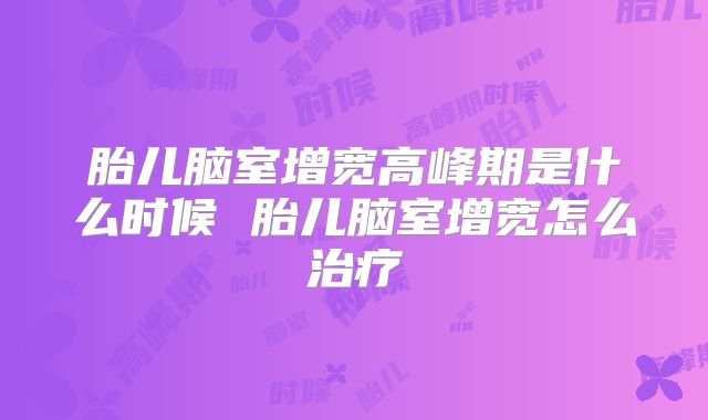 胎儿脑室增宽高峰期是什么时候 胎儿脑室增宽怎么治疗