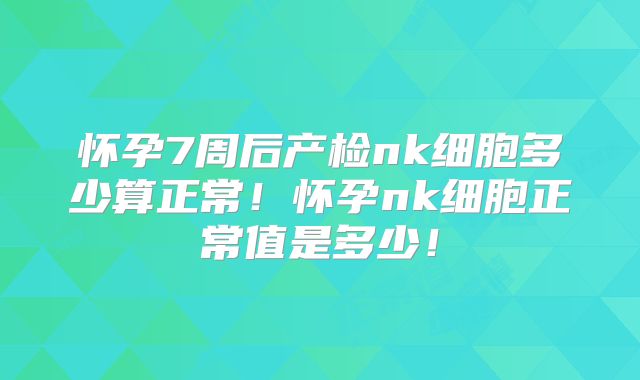 怀孕7周后产检nk细胞多少算正常!怀孕nk细胞正常值是多少!