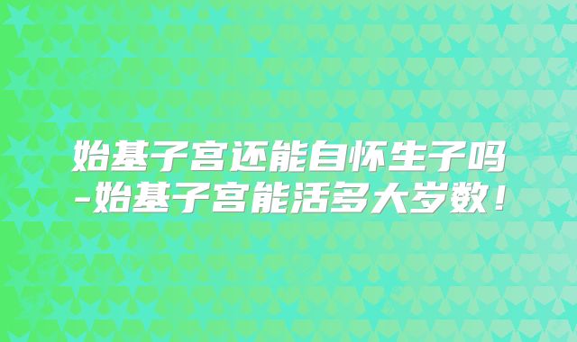始基子宫还能自怀生子吗-始基子宫能活多大岁数！