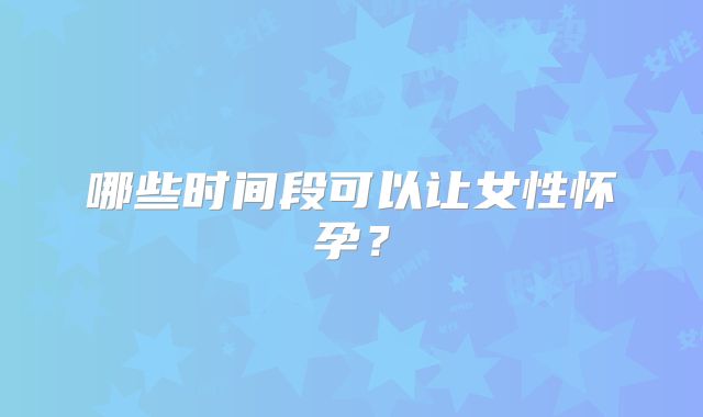 哪些时间段可以让女性怀孕?