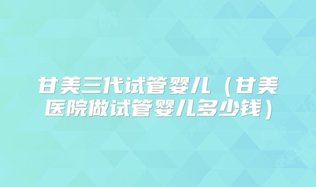 甘美三代试管婴儿（甘美医院做试管婴儿多少钱）