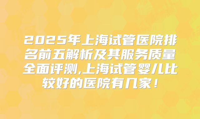 2025年上海试管医院排名前五解析及其服务质量全面评测,上海试管婴儿比较好的医院有几家！