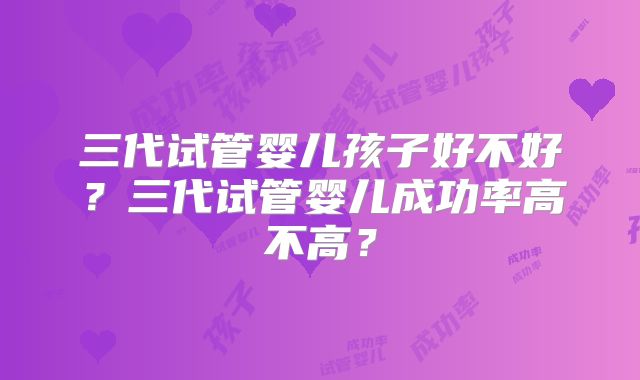三代试管婴儿孩子好不好?三代试管婴儿成功率高不高?