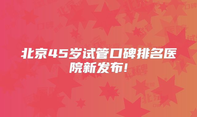北京45岁试管口碑排名医院新发布!