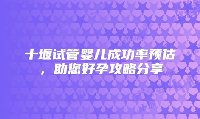 十堰试管婴儿成功率预估，助您好孕攻略分享