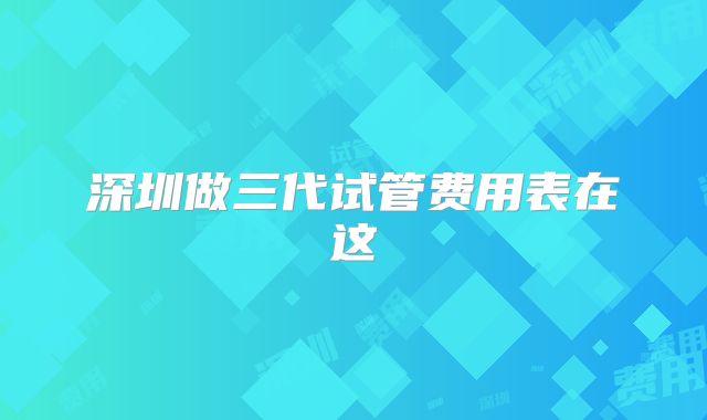 深圳做三代试管费用表在这
