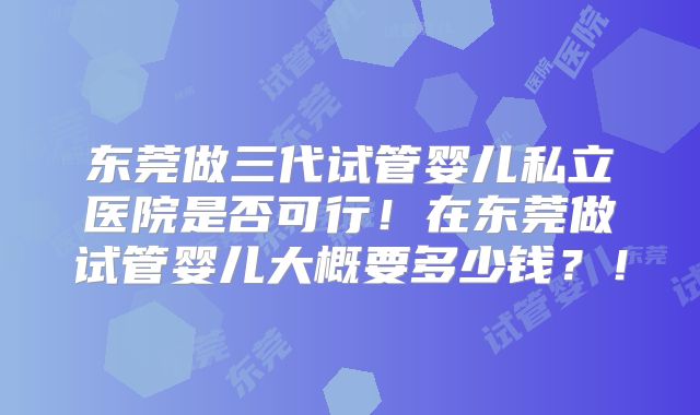 东莞做三代试管婴儿私立医院是否可行！在东莞做试管婴儿大概要多少钱？！