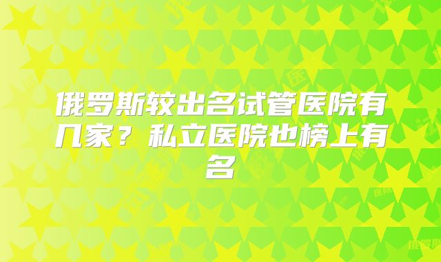 俄罗斯较出名试管医院有几家？私立医院也榜上有名