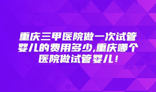 重庆三甲医院做一次试管婴儿的费用多少,重庆哪个医院做试管婴儿！