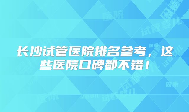 长沙试管医院排名参考，这些医院口碑都不错！