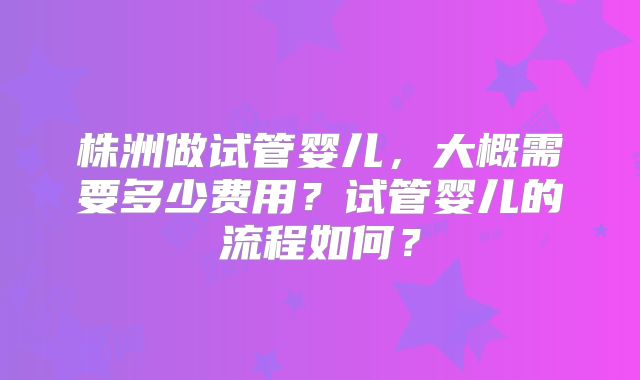株洲做试管婴儿,大概需要多少费用?试管婴儿的流程如何?