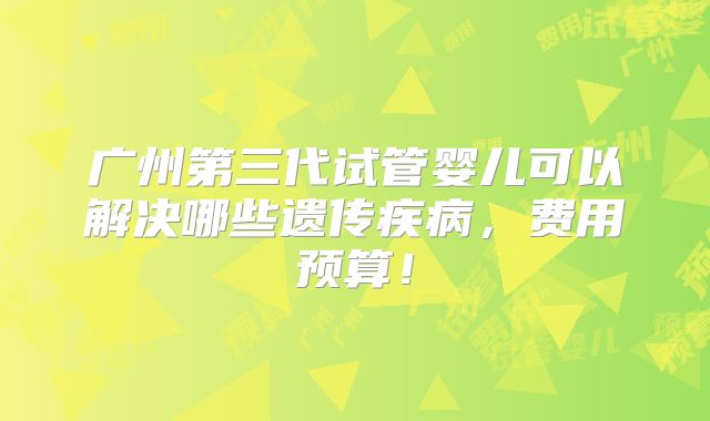 广州第三代试管婴儿可以解决哪些遗传疾病,费用预算!