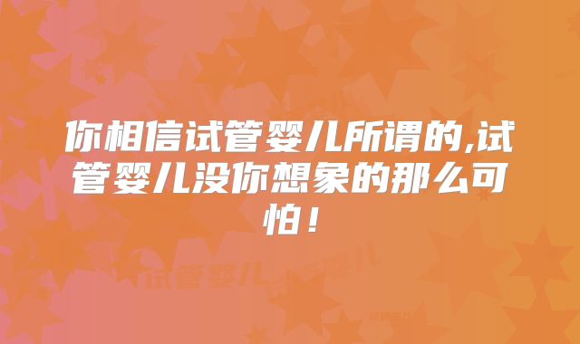 你相信试管婴儿所谓的,试管婴儿没你想象的那么可怕!