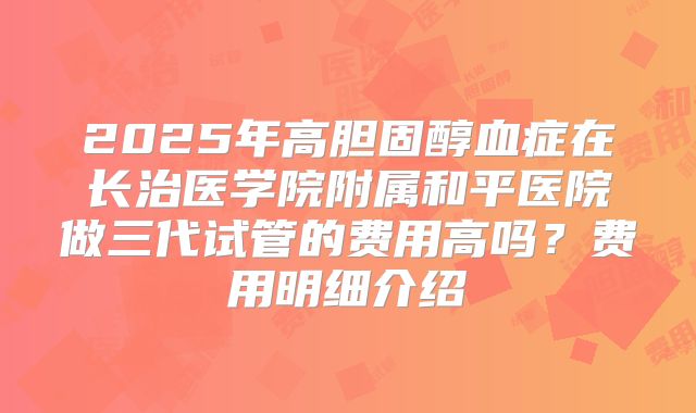2025年高胆固醇血症在长治医学院附属和平医院做三代试管的费用高吗?费用明细介绍