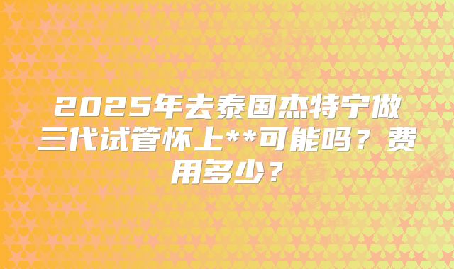 2025年去泰国杰特宁做三代试管怀上**可能吗？费用多少？