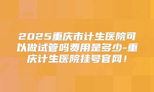 2025重庆市计生医院可以做试管吗费用是多少-重庆计生医院挂号官网！